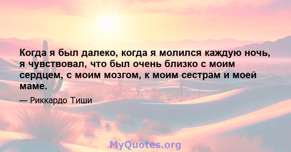 Когда я был далеко, когда я молился каждую ночь, я чувствовал, что был очень близко с моим сердцем, с моим мозгом, к моим сестрам и моей маме.