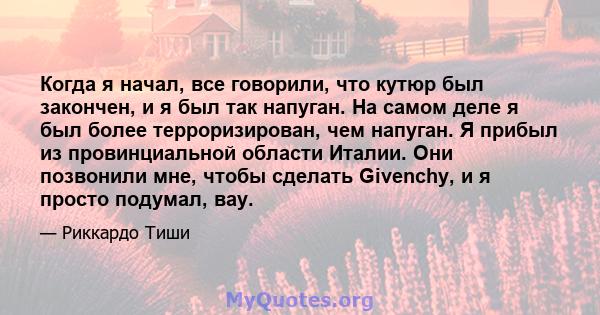 Когда я начал, все говорили, что кутюр был закончен, и я был так напуган. На самом деле я был более терроризирован, чем напуган. Я прибыл из провинциальной области Италии. Они позвонили мне, чтобы сделать Givenchy, и я