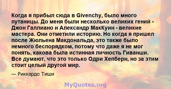 Когда я прибыл сюда в Givenchy, было много путаницы. До меня были несколько великих гений - Джон Галлиано и Александр МакКуин - великие мастера. Они отметили историю. Но когда я пришел после Жюльена Макдональда, это