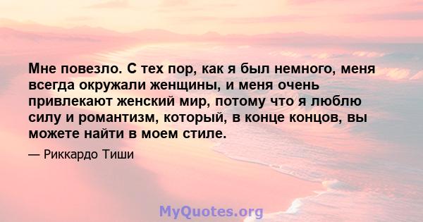 Мне повезло. С тех пор, как я был немного, меня всегда окружали женщины, и меня очень привлекают женский мир, потому что я люблю силу и романтизм, который, в конце концов, вы можете найти в моем стиле.