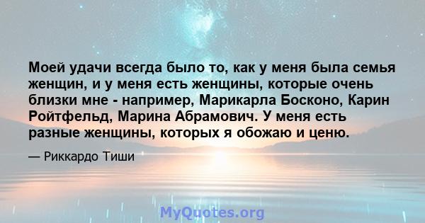 Моей удачи всегда было то, как у меня была семья женщин, и у меня есть женщины, которые очень близки мне - например, Марикарла Босконо, Карин Ройтфельд, Марина Абрамович. У меня есть разные женщины, которых я обожаю и