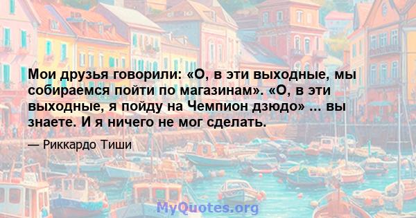 Мои друзья говорили: «О, в эти выходные, мы собираемся пойти по магазинам». «О, в эти выходные, я пойду на Чемпион дзюдо» ... вы знаете. И я ничего не мог сделать.