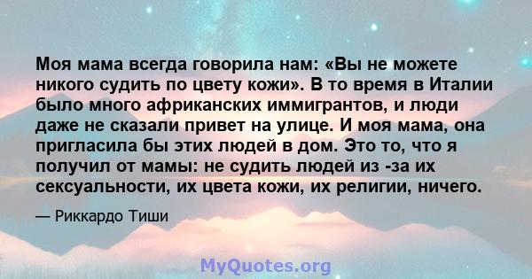 Моя мама всегда говорила нам: «Вы не можете никого судить по цвету кожи». В то время в Италии было много африканских иммигрантов, и люди даже не сказали привет на улице. И моя мама, она пригласила бы этих людей в дом.