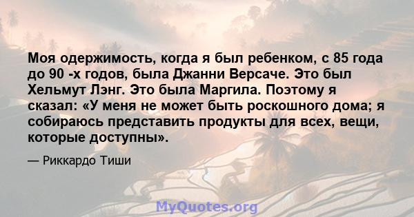 Моя одержимость, когда я был ребенком, с 85 года до 90 -х годов, была Джанни Версаче. Это был Хельмут Лэнг. Это была Маргила. Поэтому я сказал: «У меня не может быть роскошного дома; я собираюсь представить продукты для 