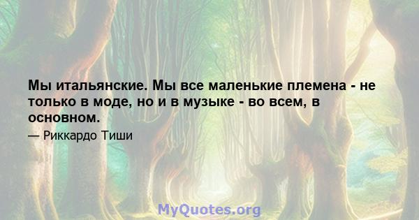 Мы итальянские. Мы все маленькие племена - не только в моде, но и в музыке - во всем, в основном.