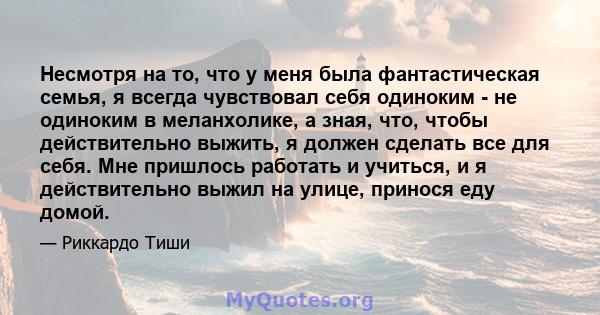 Несмотря на то, что у меня была фантастическая семья, я всегда чувствовал себя одиноким - не одиноким в меланхолике, а зная, что, чтобы действительно выжить, я должен сделать все для себя. Мне пришлось работать и