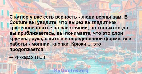 С кутюр у вас есть верность - люди верны вам. В Couture вы увидите, что вырез выглядит как кружевное платье на расстоянии, но только когда вы приближаетесь, вы понимаете, что это слои кружева, рука, сшитые в