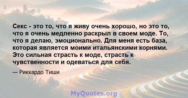 Секс - это то, что я живу очень хорошо, но это то, что я очень медленно раскрыл в своем моде. То, что я делаю, эмоционально. Для меня есть база, которая является моими итальянскими корнями. Это сильная страсть к моде,