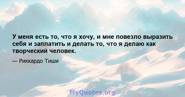 У меня есть то, что я хочу, и мне повезло выразить себя и заплатить и делать то, что я делаю как творческий человек.