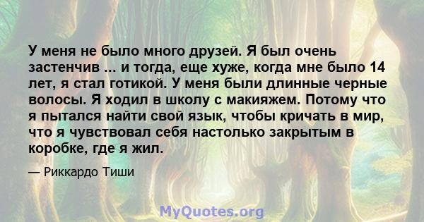 У меня не было много друзей. Я был очень застенчив ... и тогда, еще хуже, когда мне было 14 лет, я стал готикой. У меня были длинные черные волосы. Я ходил в школу с макияжем. Потому что я пытался найти свой язык, чтобы 