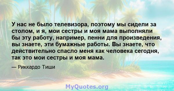 У нас не было телевизора, поэтому мы сидели за столом, и я, мои сестры и моя мама выполняли бы эту работу, например, пенни для произведения, вы знаете, эти бумажные работы. Вы знаете, что действительно спасло меня как