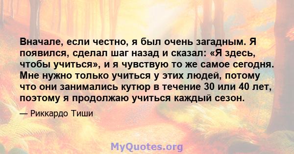 Вначале, если честно, я был очень загадным. Я появился, сделал шаг назад и сказал: «Я здесь, чтобы учиться», и я чувствую то же самое сегодня. Мне нужно только учиться у этих людей, потому что они занимались кутюр в