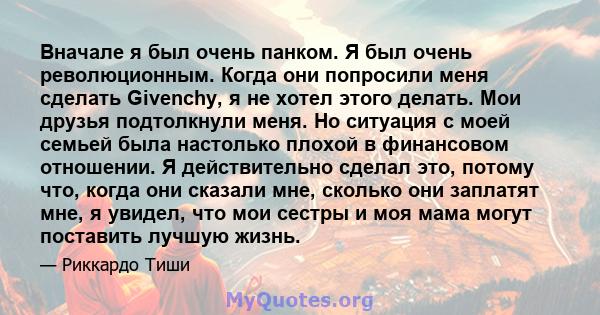 Вначале я был очень панком. Я был очень революционным. Когда они попросили меня сделать Givenchy, я не хотел этого делать. Мои друзья подтолкнули меня. Но ситуация с моей семьей была настолько плохой в финансовом