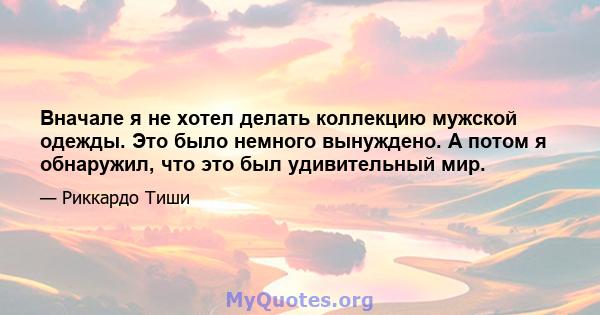 Вначале я не хотел делать коллекцию мужской одежды. Это было немного вынуждено. А потом я обнаружил, что это был удивительный мир.