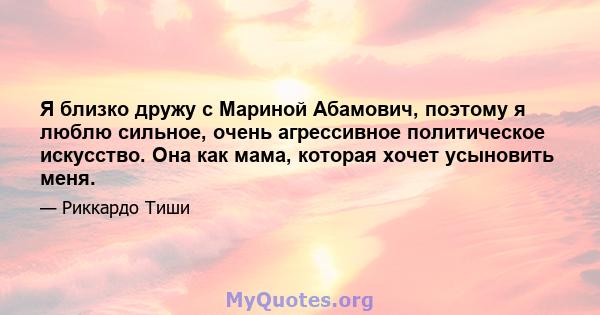 Я близко дружу с Мариной Абамович, поэтому я люблю сильное, очень агрессивное политическое искусство. Она как мама, которая хочет усыновить меня.