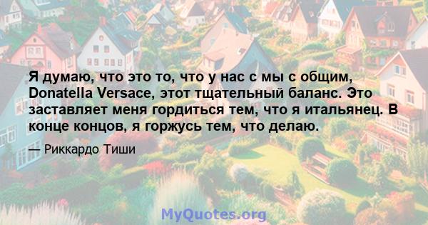 Я думаю, что это то, что у нас с мы с общим, Donatella Versace, этот тщательный баланс. Это заставляет меня гордиться тем, что я итальянец. В конце концов, я горжусь тем, что делаю.