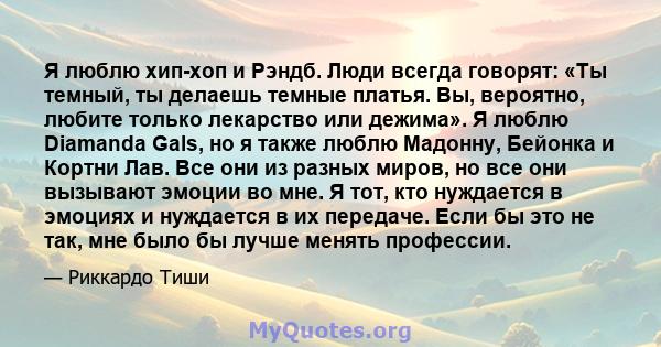 Я люблю хип-хоп и Рэндб. Люди всегда говорят: «Ты темный, ты делаешь темные платья. Вы, вероятно, любите только лекарство или дежима». Я люблю Diamanda Gals, но я также люблю Мадонну, Бейонка и Кортни Лав. Все они из