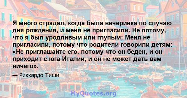 Я много страдал, когда была вечеринка по случаю дня рождения, и меня не пригласили. Не потому, что я был уродливым или глупым; Меня не пригласили, потому что родители говорили детям: «Не приглашайте его, потому что он