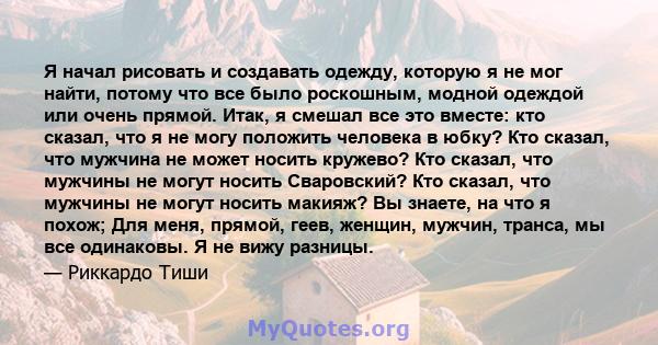 Я начал рисовать и создавать одежду, которую я не мог найти, потому что все было роскошным, модной одеждой или очень прямой. Итак, я смешал все это вместе: кто сказал, что я не могу положить человека в юбку? Кто сказал, 