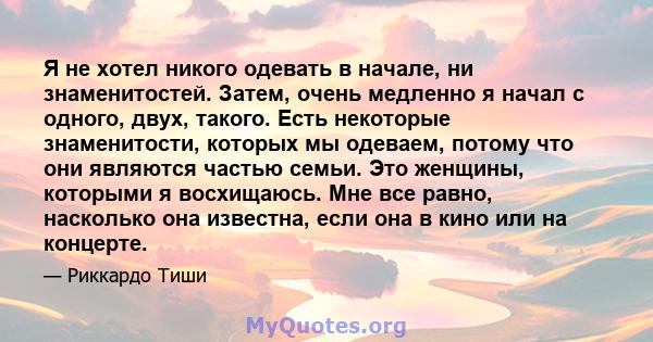 Я не хотел никого одевать в начале, ни знаменитостей. Затем, очень медленно я начал с одного, двух, такого. Есть некоторые знаменитости, которых мы одеваем, потому что они являются частью семьи. Это женщины, которыми я