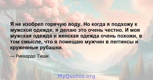 Я не изобрел горячую воду. Но когда я подхожу к мужской одежде, я делаю это очень честно. И моя мужская одежда и женская одежда очень похожи, в том смысле, что я помещаю мужчин в леггинсы и кружевные рубашки.