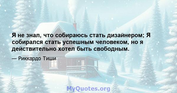 Я не знал, что собираюсь стать дизайнером; Я собирался стать успешным человеком, но я действительно хотел быть свободным.