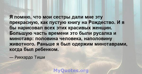 Я помню, что мои сестры дали мне эту прекрасную, как пустую книгу на Рождество. И я бы нарисовал всех этих красивых женщин. Большую часть времени это были русалка и минотавр: половина человека, наполовину животного.