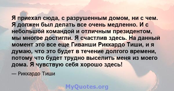 Я приехал сюда, с разрушенным домом, ни с чем. Я должен был делать все очень медленно. И с небольшой командой и отличным президентом, мы многое достигли. Я счастлив здесь. На данный момент это все еще Гиванши Риккардо