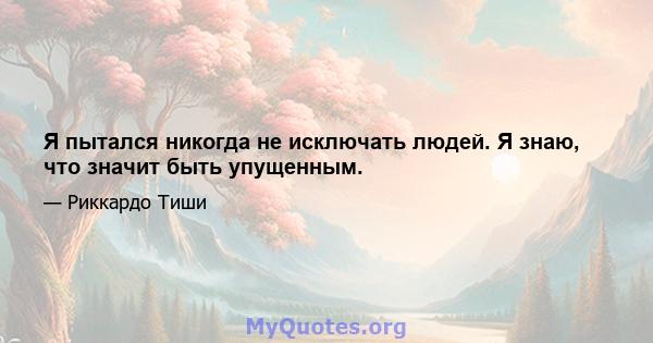 Я пытался никогда не исключать людей. Я знаю, что значит быть упущенным.