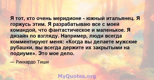 Я тот, кто очень меридионе - южный итальянец. Я горжусь этим. Я разрабатываю все с моей командой, что фантастическое и маленькое. Я дизайн по взгляду. Например, люди всегда комментируют меня: «Когда вы делаете мужские