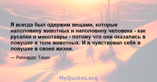 Я всегда был одержим вещами, которые наполовину животных и наполовину человека - как русалки и минотавры - потому что они оказались в ловушке в теле животных. И я чувствовал себя в ловушке в своей жизни.