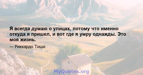 Я всегда думаю о улицах, потому что именно откуда я пришел, и вот где я умру однажды. Это моя жизнь.