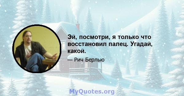 Эй, посмотри, я только что восстановил палец. Угадай, какой.