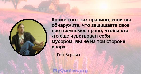 Кроме того, как правило, если вы обнаружите, что защищаете свое неотъемлемое право, чтобы кто -то еще чувствовал себя мусором, вы не на той стороне спора.