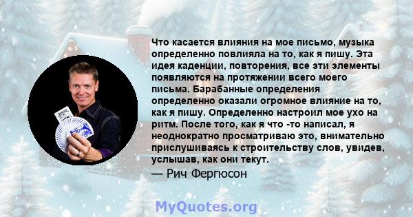 Что касается влияния на мое письмо, музыка определенно повлияла на то, как я пишу. Эта идея каденции, повторения, все эти элементы появляются на протяжении всего моего письма. Барабанные определения определенно оказали