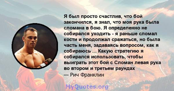 Я был просто счастлив, что бой закончился, я знал, что моя рука была сломана в бою. Я определенно не собирался уходить - я раньше сломал кости и продолжал сражаться, но была часть меня, задаваясь вопросом, как я