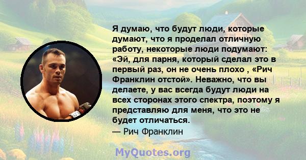 Я думаю, что будут люди, которые думают, что я проделал отличную работу, некоторые люди подумают: «Эй, для парня, который сделал это в первый раз, он не очень плохо , «Рич Франклин отстой». Неважно, что вы делаете, у