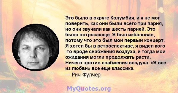 Это было в округе Колумбия, и я не мог поверить, как они были всего три парня, но они звучали как шесть парней. Это было потрясающе. Я был избалован, потому что это был мой первый концерт. Я хотел бы в ретроспективе, я