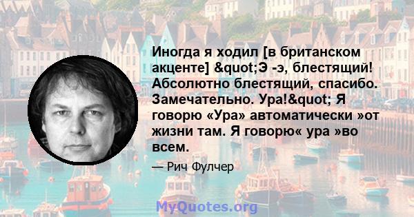 Иногда я ходил [в британском акценте] "Э -э, блестящий! Абсолютно блестящий, спасибо. Замечательно. Ура!" Я говорю «Ура» автоматически »от жизни там. Я говорю« ура »во всем.