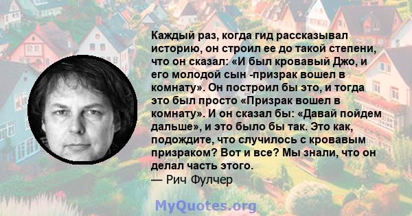 Каждый раз, когда гид рассказывал историю, он строил ее до такой степени, что он сказал: «И был кровавый Джо, и его молодой сын -призрак вошел в комнату». Он построил бы это, и тогда это был просто «Призрак вошел в