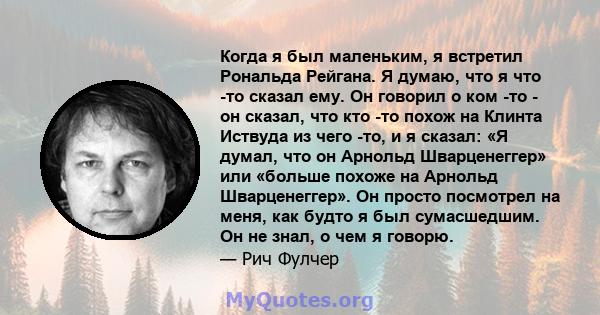 Когда я был маленьким, я встретил Рональда Рейгана. Я думаю, что я что -то сказал ему. Он говорил о ком -то - он сказал, что кто -то похож на Клинта Иствуда из чего -то, и я сказал: «Я думал, что он Арнольд