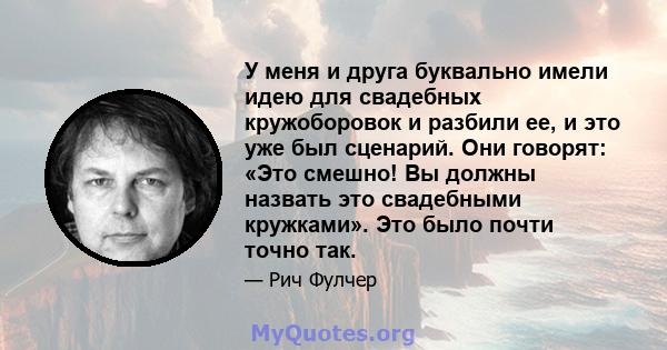 У меня и друга буквально имели идею для свадебных кружоборовок и разбили ее, и это уже был сценарий. Они говорят: «Это смешно! Вы должны назвать это свадебными кружками». Это было почти точно так.