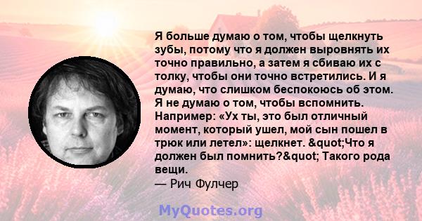 Я больше думаю о том, чтобы щелкнуть зубы, потому что я должен выровнять их точно правильно, а затем я сбиваю их с толку, чтобы они точно встретились. И я думаю, что слишком беспокоюсь об этом. Я не думаю о том, чтобы