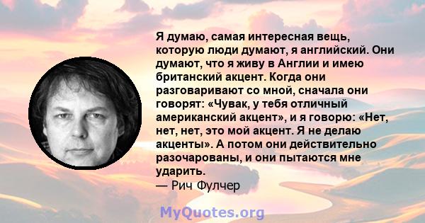 Я думаю, самая интересная вещь, которую люди думают, я английский. Они думают, что я живу в Англии и имею британский акцент. Когда они разговаривают со мной, сначала они говорят: «Чувак, у тебя отличный американский