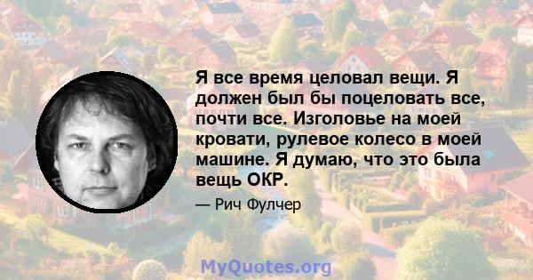 Я все время целовал вещи. Я должен был бы поцеловать все, почти все. Изголовье на моей кровати, рулевое колесо в моей машине. Я думаю, что это была вещь ОКР.