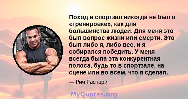 Поход в спортзал никогда не был о «тренировке», как для большинства людей. Для меня это был вопрос жизни или смерти. Это был либо я, либо вес, и я собирался победить. У меня всегда была эта конкурентная полоса, будь то