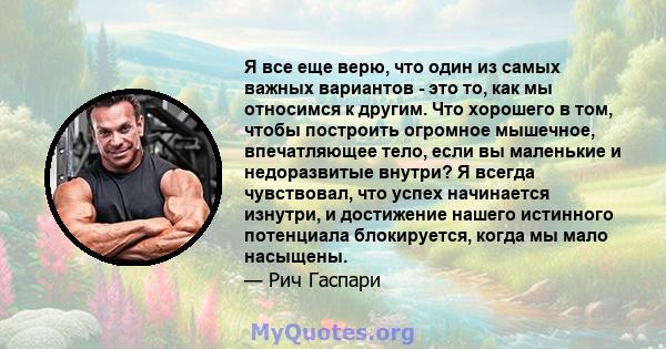 Я все еще верю, что один из самых важных вариантов - это то, как мы относимся к другим. Что хорошего в том, чтобы построить огромное мышечное, впечатляющее тело, если вы маленькие и недоразвитые внутри? Я всегда