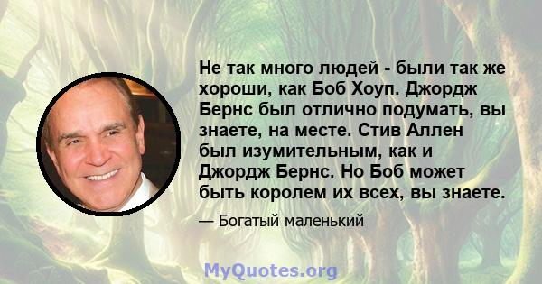 Не так много людей - были так же хороши, как Боб Хоуп. Джордж Бернс был отлично подумать, вы знаете, на месте. Стив Аллен был изумительным, как и Джордж Бернс. Но Боб может быть королем их всех, вы знаете.