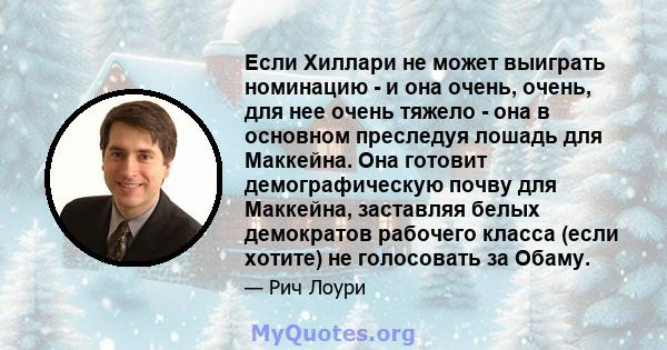 Если Хиллари не может выиграть номинацию - и она очень, очень, для нее очень тяжело - она ​​в основном преследуя лошадь для Маккейна. Она готовит демографическую почву для Маккейна, заставляя белых демократов рабочего