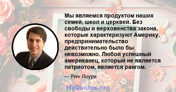 Мы являемся продуктом наших семей, школ и церквей. Без свободы и верховенства закона, которые характеризуют Америку, предпринимательство действительно было бы невозможно. Любой успешный американец, который не является